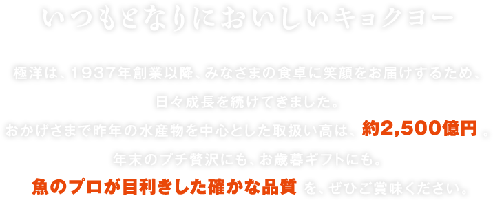 いつもとなりにおいしいキョクヨー 極洋は、1937年創業以降、みなさまの食卓に笑顔をお届けするため、日々成長を続けてきました。おかげさまで昨年の年間売上は約2,500億円。年末のプチ贅沢にも、お歳暮ギフトにも。魚のプロが目利きした確かな品質を、ぜひご賞味ください。