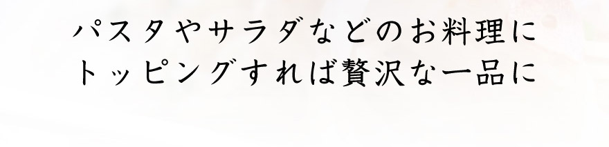 パスタやサラダなどのお料理にトッピングすれば贅沢な逸品に