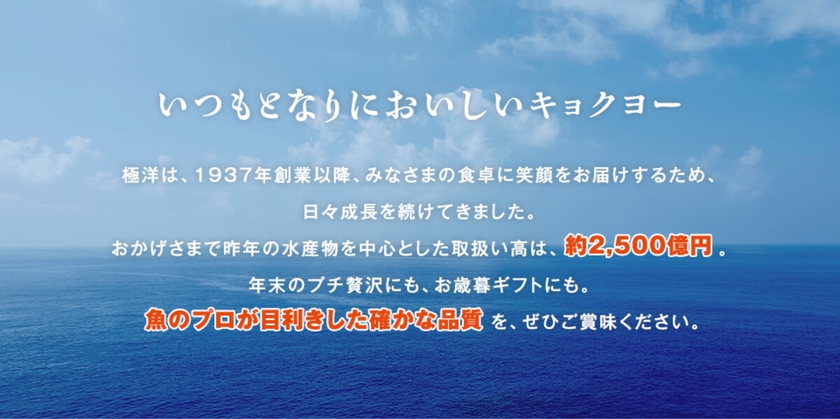 いつもとなりにおいしいキョクヨー 極洋は、1937年創業以降、みなさまの食卓に笑顔をお届けするため、日々成長を続けてきました。おかげさまで昨年の水産物を中心とした取扱い高が、約2,500億円。年末のプチ贅沢にも、お歳暮ギフトにも。魚のプロが目利きした確かな品質を、ぜひご賞味ください。